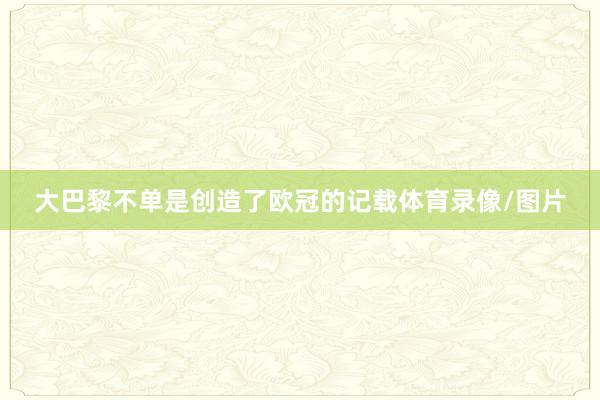 大巴黎不单是创造了欧冠的记载体育录像/图片