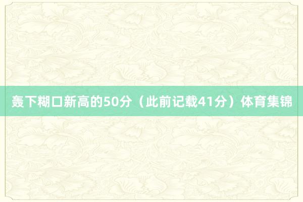 轰下糊口新高的50分（此前记载41分）体育集锦