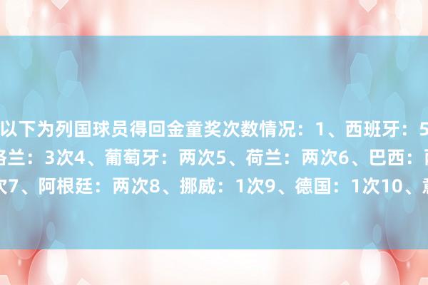 以下为列国球员得回金童奖次数情况：1、西班牙：5次2、法国：4次3、英格兰：3次4、葡萄牙：两次5、荷兰：两次6、巴西：两次7、阿根廷：两次8、挪威：1次9、德国：1次10、意大利：1次    体育录像/图片