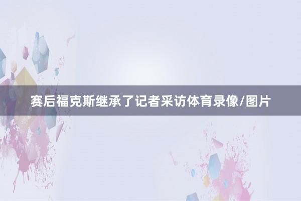 赛后福克斯继承了记者采访体育录像/图片