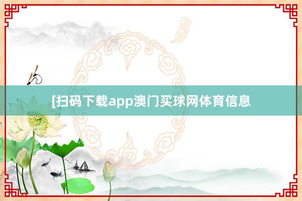 [扫码下载app澳门买球网体育信息