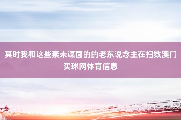其时我和这些素未谋面的的老东说念主在扫数澳门买球网体育信息