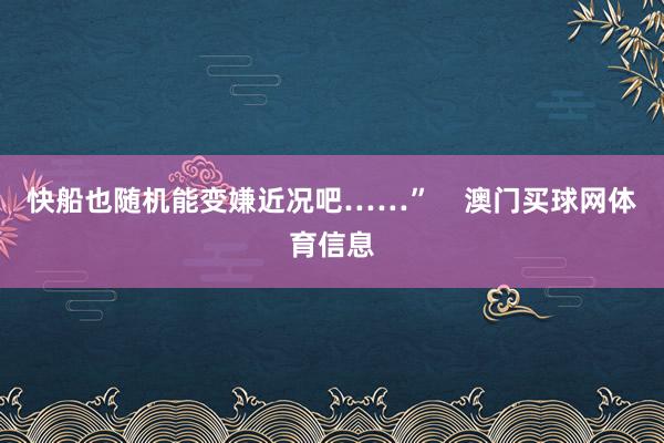 快船也随机能变嫌近况吧……”    澳门买球网体育信息