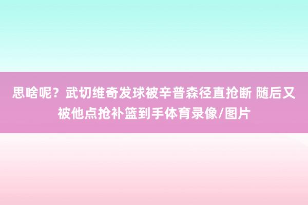思啥呢？武切维奇发球被辛普森径直抢断 随后又被他点抢补篮到手体育录像/图片