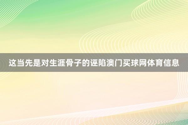 这当先是对生涯骨子的诬陷澳门买球网体育信息
