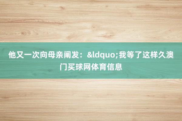他又一次向母亲阐发：&ldquo;我等了这样久澳门买球网体育信息