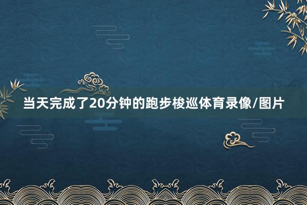 当天完成了20分钟的跑步梭巡体育录像/图片