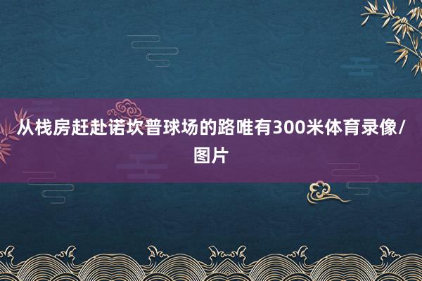 从栈房赶赴诺坎普球场的路唯有300米体育录像/图片