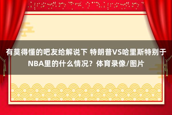 有莫得懂的吧友给解说下 特朗普VS哈里斯特别于NBA里的什么情况？体育录像/图片
