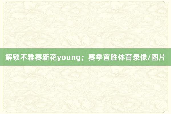 解锁不雅赛新花young;赛季首胜体育录像/图片