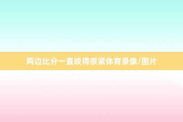 两边比分一直咬得很紧体育录像/图片