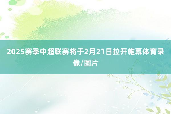 2025赛季中超联赛将于2月21日拉开帷幕体育录像/图片