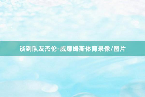 谈到队友杰伦-威廉姆斯体育录像/图片