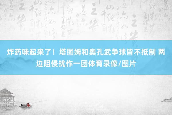 炸药味起来了！塔图姆和奥孔武争球皆不抵制 两边阻侵扰作一团体育录像/图片