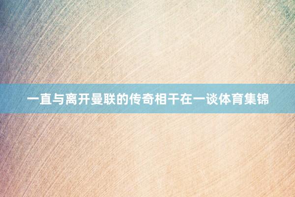 一直与离开曼联的传奇相干在一谈体育集锦