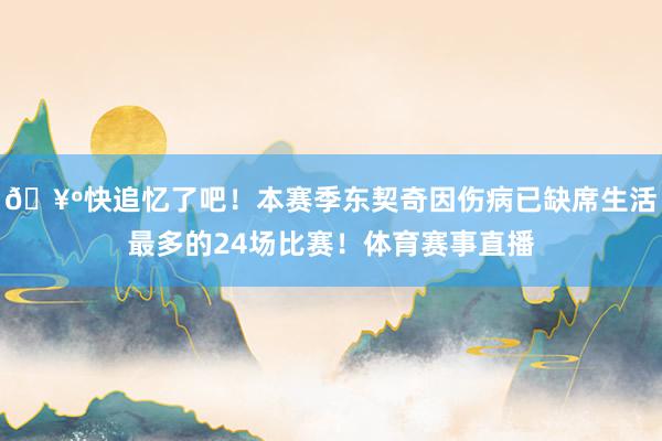 🥺快追忆了吧！本赛季东契奇因伤病已缺席生活最多的24场比赛！体育赛事直播