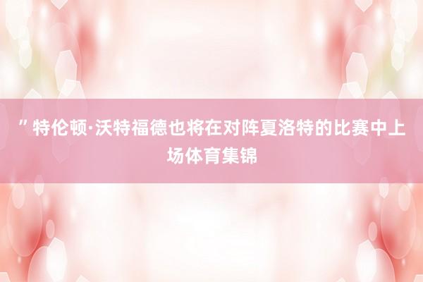 ”特伦顿·沃特福德也将在对阵夏洛特的比赛中上场体育集锦