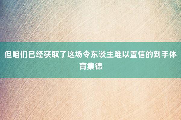 但咱们已经获取了这场令东谈主难以置信的到手体育集锦