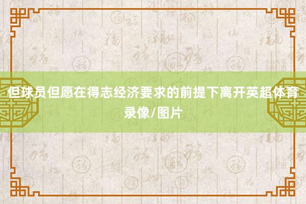 但球员但愿在得志经济要求的前提下离开英超体育录像/图片