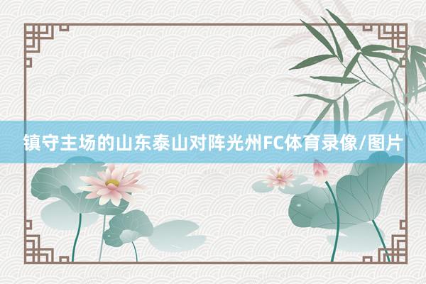 镇守主场的山东泰山对阵光州FC体育录像/图片
