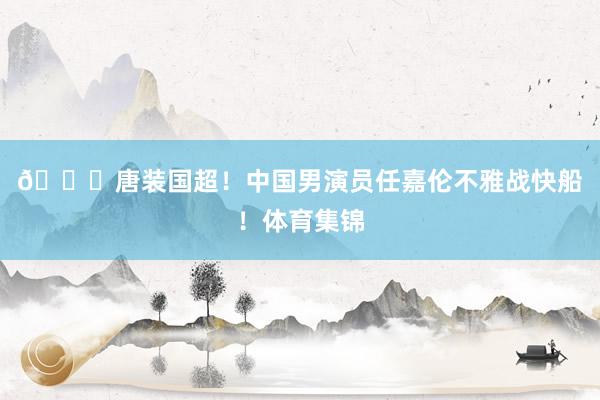 😍唐装国超！中国男演员任嘉伦不雅战快船！体育集锦