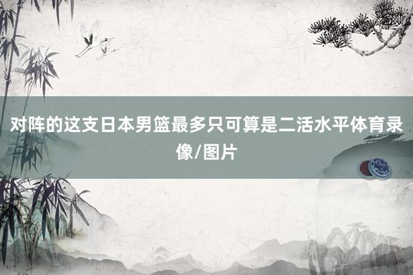 对阵的这支日本男篮最多只可算是二活水平体育录像/图片