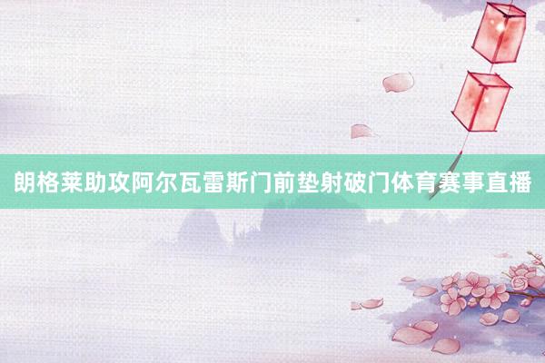 朗格莱助攻阿尔瓦雷斯门前垫射破门体育赛事直播