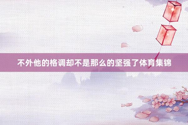 不外他的格调却不是那么的坚强了体育集锦