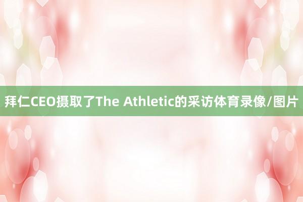 拜仁CEO摄取了The Athletic的采访体育录像/图片