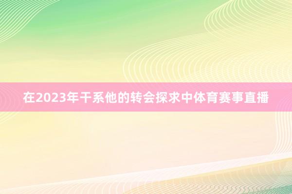 在2023年干系他的转会探求中体育赛事直播