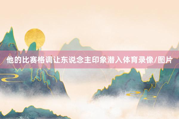 他的比赛格调让东说念主印象潜入体育录像/图片