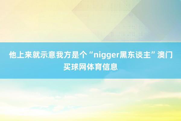 他上来就示意我方是个“nigger黑东谈主”澳门买球网体育信息