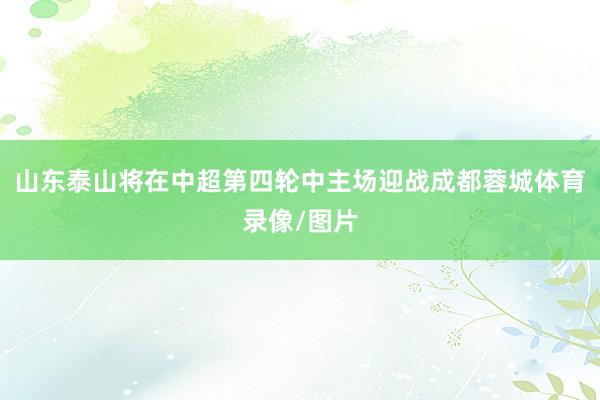 山东泰山将在中超第四轮中主场迎战成都蓉城体育录像/图片