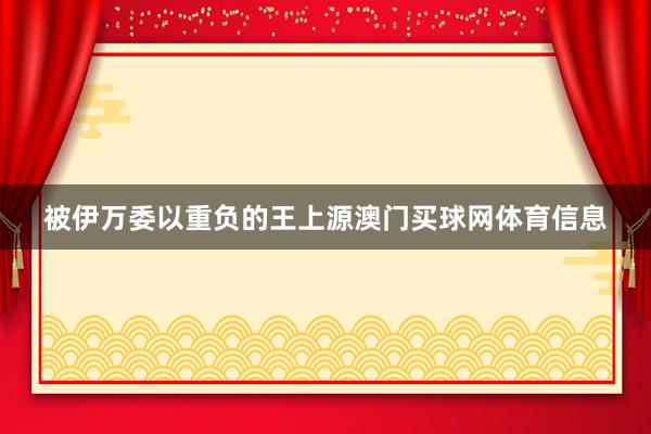 被伊万委以重负的王上源澳门买球网体育信息
