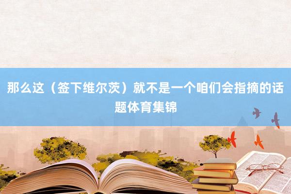 那么这（签下维尔茨）就不是一个咱们会指摘的话题体育集锦