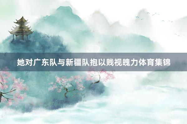 她对广东队与新疆队抱以贱视魄力体育集锦