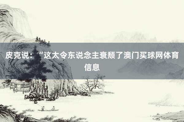 皮克说：“这太令东说念主衰颓了澳门买球网体育信息