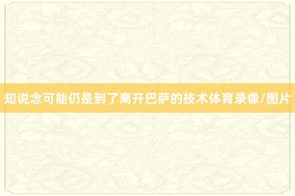 知说念可能仍是到了离开巴萨的技术体育录像/图片