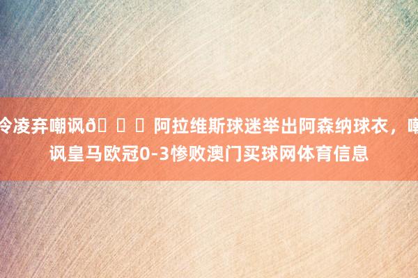 冷凌弃嘲讽😂阿拉维斯球迷举出阿森纳球衣，嘲讽皇马欧冠0-3惨败澳门买球网体育信息