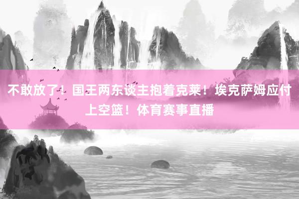 不敢放了！国王两东谈主抱着克莱！埃克萨姆应付上空篮！体育赛事直播