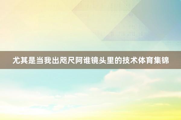 尤其是当我出咫尺阿谁镜头里的技术体育集锦