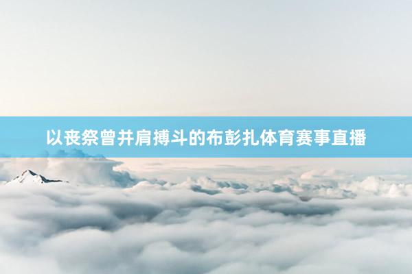 以丧祭曾并肩搏斗的布彭扎体育赛事直播