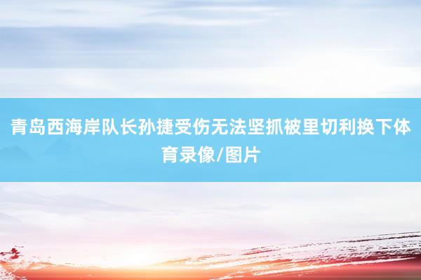 青岛西海岸队长孙捷受伤无法坚抓被里切利换下体育录像/图片