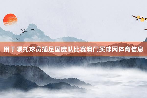 用于嘱托球员插足国度队比赛澳门买球网体育信息