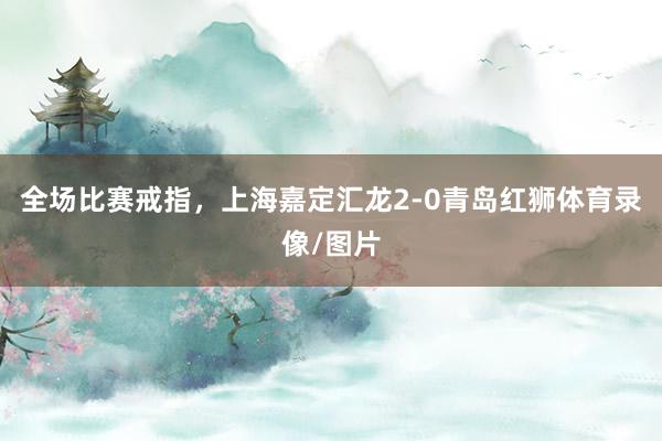 全场比赛戒指，上海嘉定汇龙2-0青岛红狮体育录像/图片