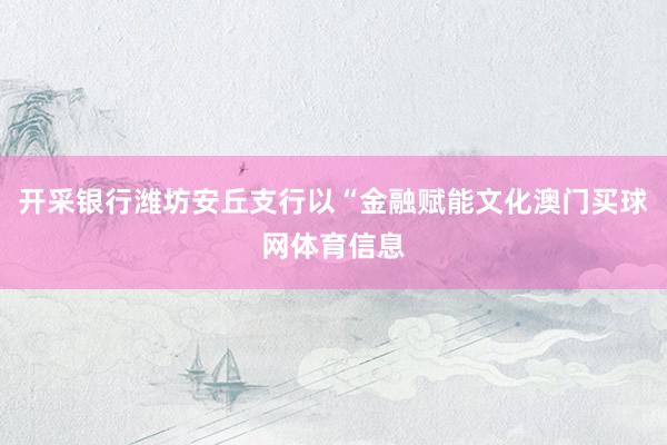 开采银行潍坊安丘支行以“金融赋能文化澳门买球网体育信息