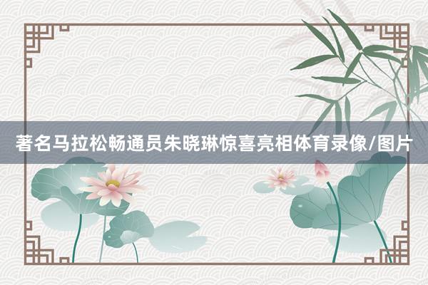 著名马拉松畅通员朱晓琳惊喜亮相体育录像/图片