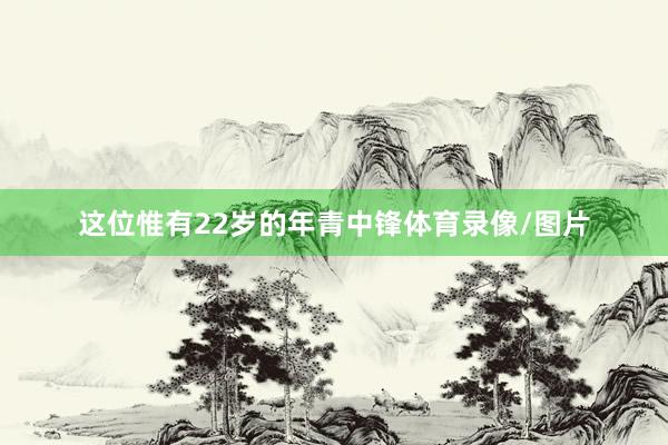 这位惟有22岁的年青中锋体育录像/图片