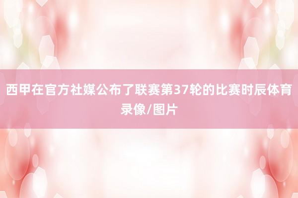 西甲在官方社媒公布了联赛第37轮的比赛时辰体育录像/图片