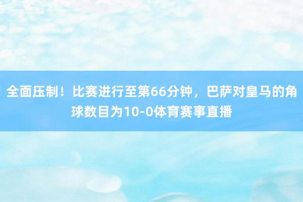 全面压制！比赛进行至第66分钟，巴萨对皇马的角球数目为10-0体育赛事直播